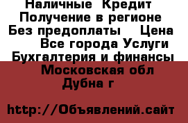 Наличные. Кредит. Получение в регионе Без предоплаты. › Цена ­ 10 - Все города Услуги » Бухгалтерия и финансы   . Московская обл.,Дубна г.